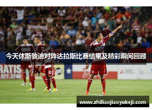 今天休斯敦迪对阵达拉斯比赛结果及精彩瞬间回顾
